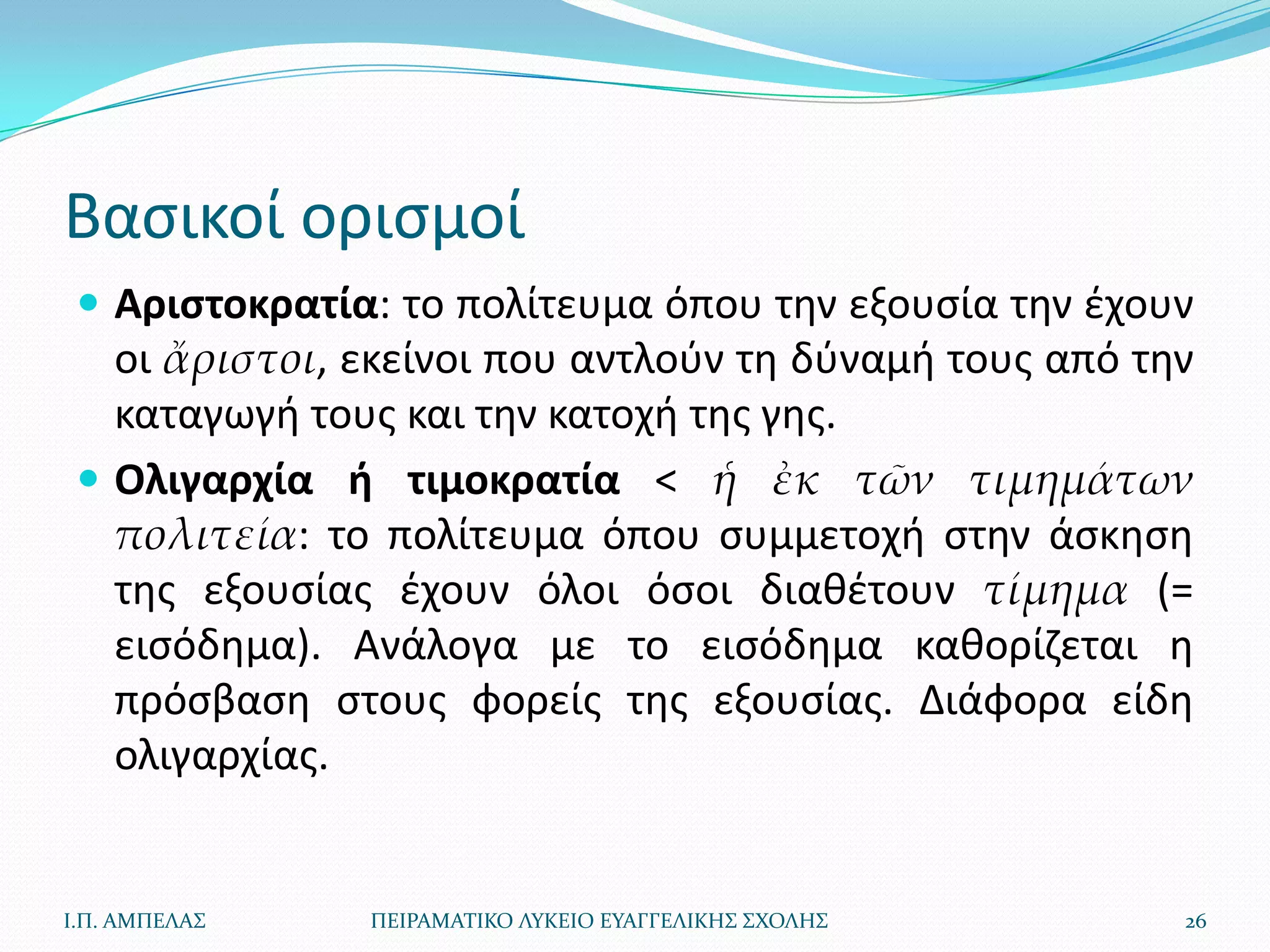 Βαςικοί οριςμοί
  Αριςτοκρατία: το πολίτευμα όπου τθν εξουςία τθν ζχουν
   οι ἄριστοι, εκείνοι που αντλοφν τθ δφναμι τουσ από τθν
   καταγωγι τουσ και τθν κατοχι τθσ γθσ.
  Ολιγαρχία ι τιμοκρατία < ἡ ἐκ τῶν τιμημάτων
   πολιτεία: το πολίτευμα όπου ςυμμετοχι ςτθν άςκθςθ
   τθσ εξουςίασ ζχουν όλοι όςοι διακζτουν τίμημα (=
   ειςόδθμα). Ανάλογα με το ειςόδθμα κακορίηεται θ
   πρόςβαςθ ςτουσ φορείσ τθσ εξουςίασ. Διάφορα είδθ
   ολιγαρχίασ.


Ι.Π. ΑΜΠΕΛΑ΢   ΠΕΙΡΑΜΑΣΙΚΟ ΛΤΚΕΙΟ ΕΤΑΓΓΕΛΙΚΗ΢ ΢ΧΟΛΗ΢    26
 