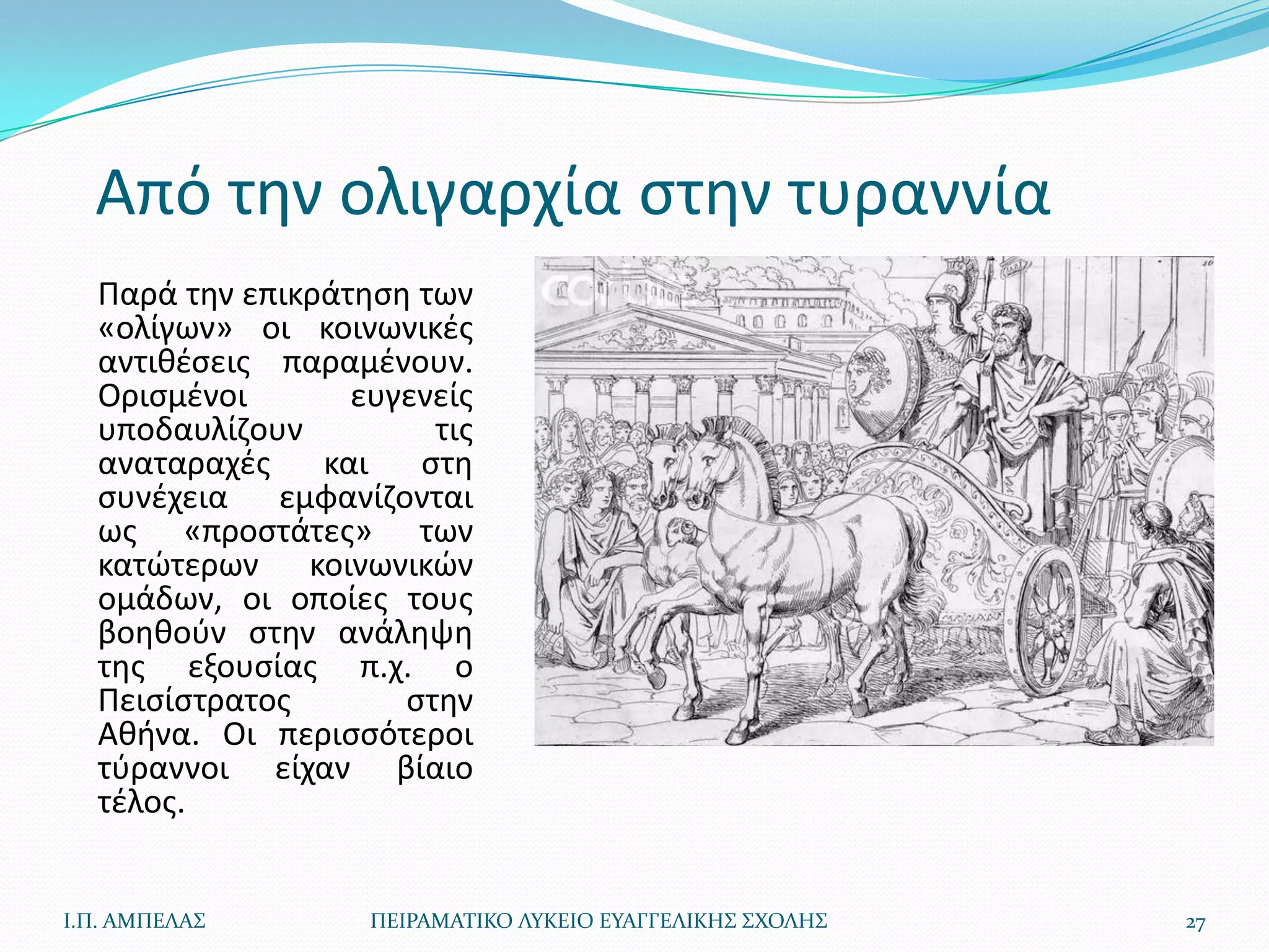 Από τθν ολιγαρχία ςτθν τυραννία
  Παρά τθν επικράτθςθ των
  «ολίγων» οι κοινωνικζσ
  αντικζςεισ παραμζνουν.
  Οριςμζνοι       ευγενείσ
  υποδαυλίηουν         τισ
  αναταραχζσ    και   ςτθ
  ςυνζχεια εμφανίηονται
  ωσ «προςτάτεσ» των
  κατϊτερων κοινωνικϊν
  ομάδων, οι οποίεσ τουσ
  βοθκοφν ςτθν ανάλθψθ
  τθσ εξουςίασ π.χ. ο
  Πειςίςτρατοσ       ςτθν
  Ακινα. Οι περιςςότεροι
  τφραννοι είχαν βίαιο
  τζλοσ.


Ι.Π. ΑΜΠΕΛΑ΢       ΠΕΙΡΑΜΑΣΙΚΟ ΛΤΚΕΙΟ ΕΤΑΓΓΕΛΙΚΗ΢ ΢ΧΟΛΗ΢   27
 