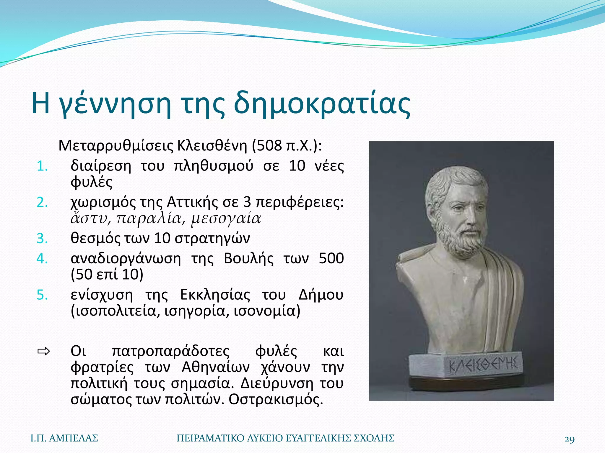 Η γζννθςθ τθσ δθμοκρατίασ
      Μεταρρυκμίςεισ Κλειςκζνθ (508 π.Χ.):
 1.    διαίρεςθ του πλθκυςμοφ ςε 10 νζεσ
       φυλζσ
 2.    χωριςμόσ τθσ Αττικισ ςε 3 περιφζρειεσ:
       ἄστυ, παραλία, μεσογαία
 3.    κεςμόσ των 10 ςτρατθγϊν
 4.    αναδιοργάνωςθ τθσ Βουλισ των 500
       (50 επί 10)
 5.    ενίςχυςθ τθσ Εκκλθςίασ του Διμου
       (ιςοπολιτεία, ιςθγορία, ιςονομία)

 ⇨     Οι    πατροπαράδοτεσ     φυλζσ   και
       φρατρίεσ των Ακθναίων χάνουν τθν
       πολιτικι τουσ ςθμαςία. Διεφρυνςθ του
       ςϊματοσ των πολιτϊν. Οςτρακιςμόσ.

Ι.Π. ΑΜΠΕΛΑ΢          ΠΕΙΡΑΜΑΣΙΚΟ ΛΤΚΕΙΟ ΕΤΑΓΓΕΛΙΚΗ΢ ΢ΧΟΛΗ΢   29
 
