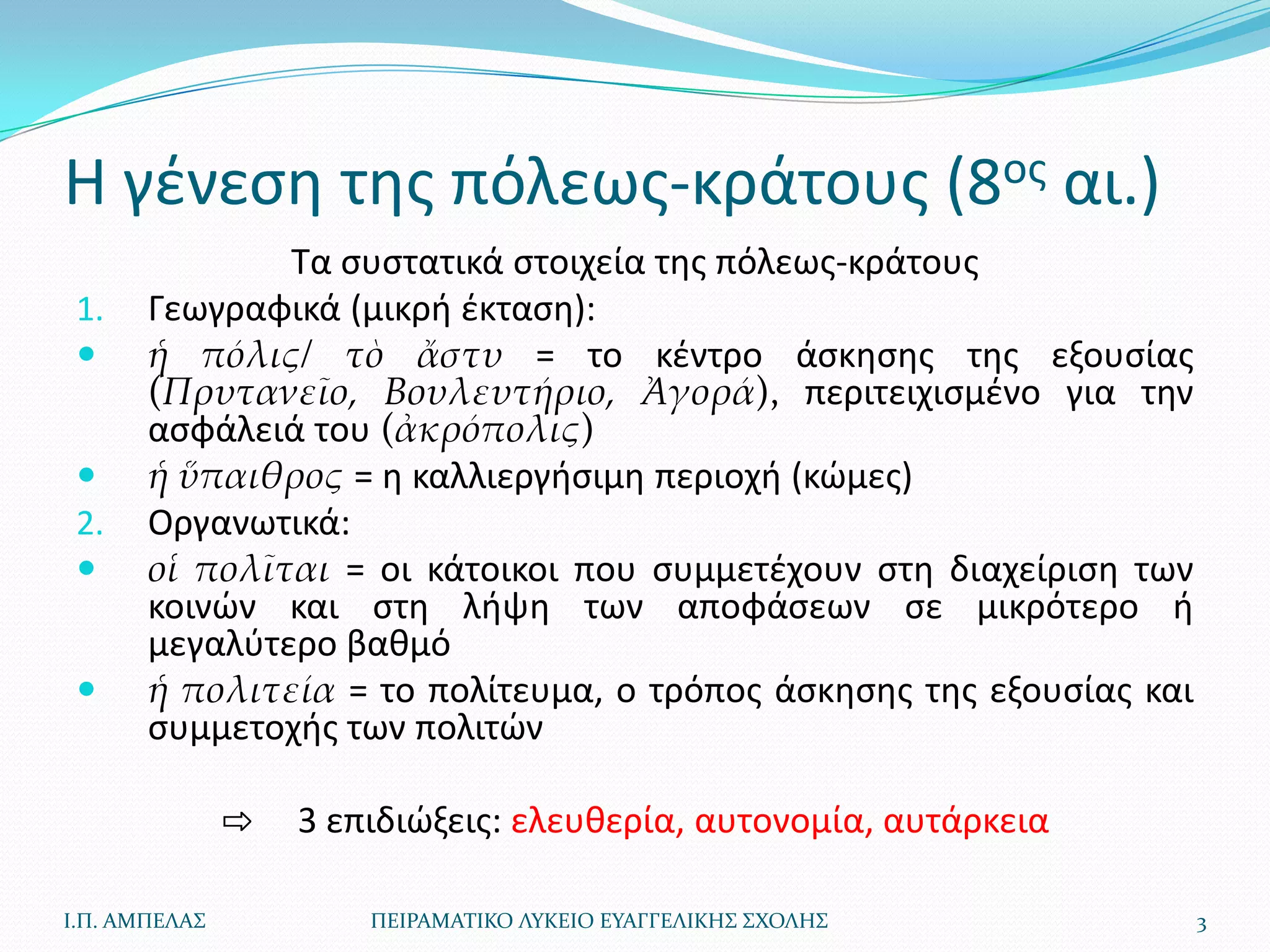 Η γζνεςθ τθσ πόλεωσ-κράτουσ (8οσ αι.)
               Τα ςυςτατικά ςτοιχεία τθσ πόλεωσ-κράτουσ
 1.    Γεωγραφικά (μικρι ζκταςθ):
      ἡ πόλις/ τὸ ἄστυ = το κζντρο άςκθςθσ τθσ εξουςίασ
       (Πρυτανεῖο, Βουλευτήριο, Ἀγορά), περιτειχιςμζνο για τθν
       αςφάλειά του (ἀκρόπολις)
      ἡ ὕπαιθρος = θ καλλιεργιςιμθ περιοχι (κϊμεσ)
 2.    Οργανωτικά:
      οἱ πολῖται = οι κάτοικοι που ςυμμετζχουν ςτθ διαχείριςθ των
       κοινϊν και ςτθ λιψθ των αποφάςεων ςε μικρότερο ι
       μεγαλφτερο βακμό
      ἡ πολιτεία = το πολίτευμα, ο τρόποσ άςκθςθσ τθσ εξουςίασ και
       ςυμμετοχισ των πολιτϊν

               ⇨   3 επιδιϊξεισ: ελευκερία, αυτονομία, αυτάρκεια

Ι.Π. ΑΜΠΕΛΑ΢           ΠΕΙΡΑΜΑΣΙΚΟ ΛΤΚΕΙΟ ΕΤΑΓΓΕΛΙΚΗ΢ ΢ΧΟΛΗ΢          3
 