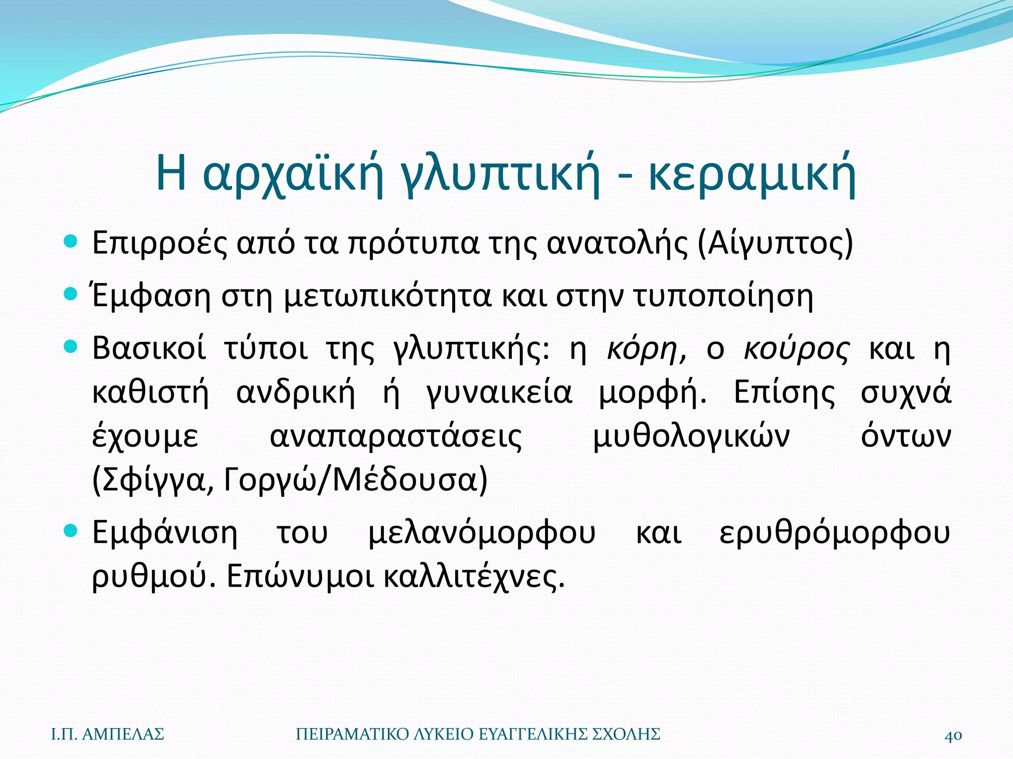Η αρχαϊκι γλυπτικι - κεραμικι
  Επιρροζσ από τα πρότυπα τθσ ανατολισ (Αίγυπτοσ)
  Ζμφαςθ ςτθ μετωπικότθτα και ςτθν τυποποίθςθ
  Βαςικοί τφποι τθσ γλυπτικισ: θ κόρη, ο κοφροσ και θ
   κακιςτι ανδρικι ι γυναικεία μορφι. Επίςθσ ςυχνά
   ζχουμε      αναπαραςτάςεισ    μυκολογικϊν όντων
   (Σφίγγα, Γοργϊ/Μζδουςα)
  Εμφάνιςθ του μελανόμορφου και ερυκρόμορφου
   ρυκμοφ. Επϊνυμοι καλλιτζχνεσ.



Ι.Π. ΑΜΠΕΛΑ΢   ΠΕΙΡΑΜΑΣΙΚΟ ΛΤΚΕΙΟ ΕΤΑΓΓΕΛΙΚΗ΢ ΢ΧΟΛΗ΢   40
 