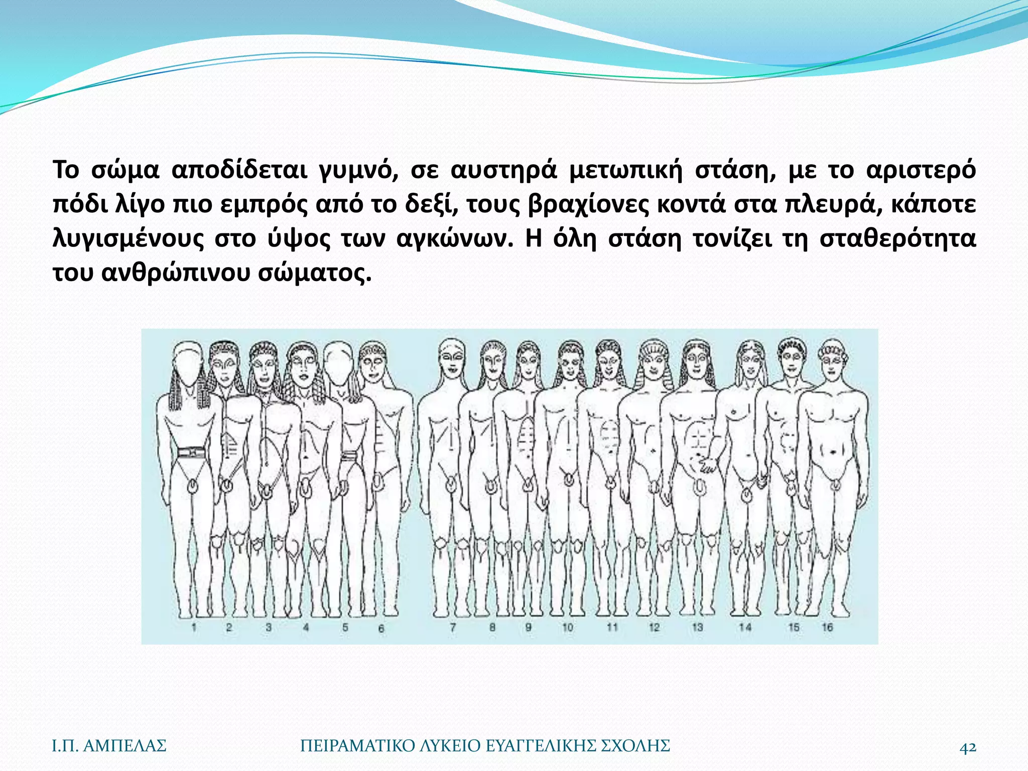 Το ςϊμα αποδίδεται γυμνό, ςε αυςτθρά μετωπικι ςτάςθ, με το αριςτερό
πόδι λίγο πιο εμπρόσ από το δεξί, τουσ βραχίονεσ κοντά ςτα πλευρά, κάποτε
λυγιςμζνουσ ςτο φψοσ των αγκϊνων. Η όλθ ςτάςθ τονίηει τθ ςτακερότθτα
του ανκρϊπινου ςϊματοσ.




Ι.Π. ΑΜΠΕΛΑ΢       ΠΕΙΡΑΜΑΣΙΚΟ ΛΤΚΕΙΟ ΕΤΑΓΓΕΛΙΚΗ΢ ΢ΧΟΛΗ΢               42
 
