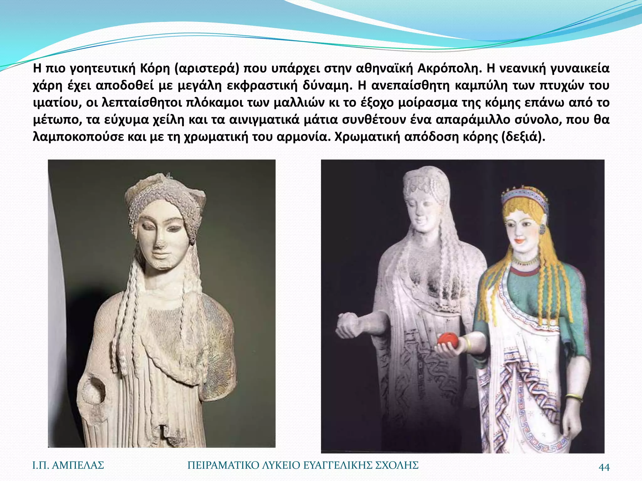 Η πιο γοθτευτικι Κόρθ (αριςτερά) που υπάρχει ςτθν ακθναϊκι Ακρόπολθ. Η νεανικι γυναικεία
χάρθ ζχει αποδοκεί με μεγάλθ εκφραςτικι δφναμθ. Η ανεπαίςκθτθ καμπφλθ των πτυχϊν του
ιματίου, οι λεπταίςκθτοι πλόκαμοι των μαλλιϊν κι το ζξοχο μοίραςμα τθσ κόμθσ επάνω από το
μζτωπο, τα εφχυμα χείλθ και τα αινιγματικά μάτια ςυνκζτουν ζνα απαράμιλλο ςφνολο, που κα
λαμποκοποφςε και με τθ χρωματικι του αρμονία. Χρωματικι απόδοςθ κόρθσ (δεξιά).




Ι.Π. ΑΜΠΕΛΑ΢           ΠΕΙΡΑΜΑΣΙΚΟ ΛΤΚΕΙΟ ΕΤΑΓΓΕΛΙΚΗ΢ ΢ΧΟΛΗ΢                           44
 