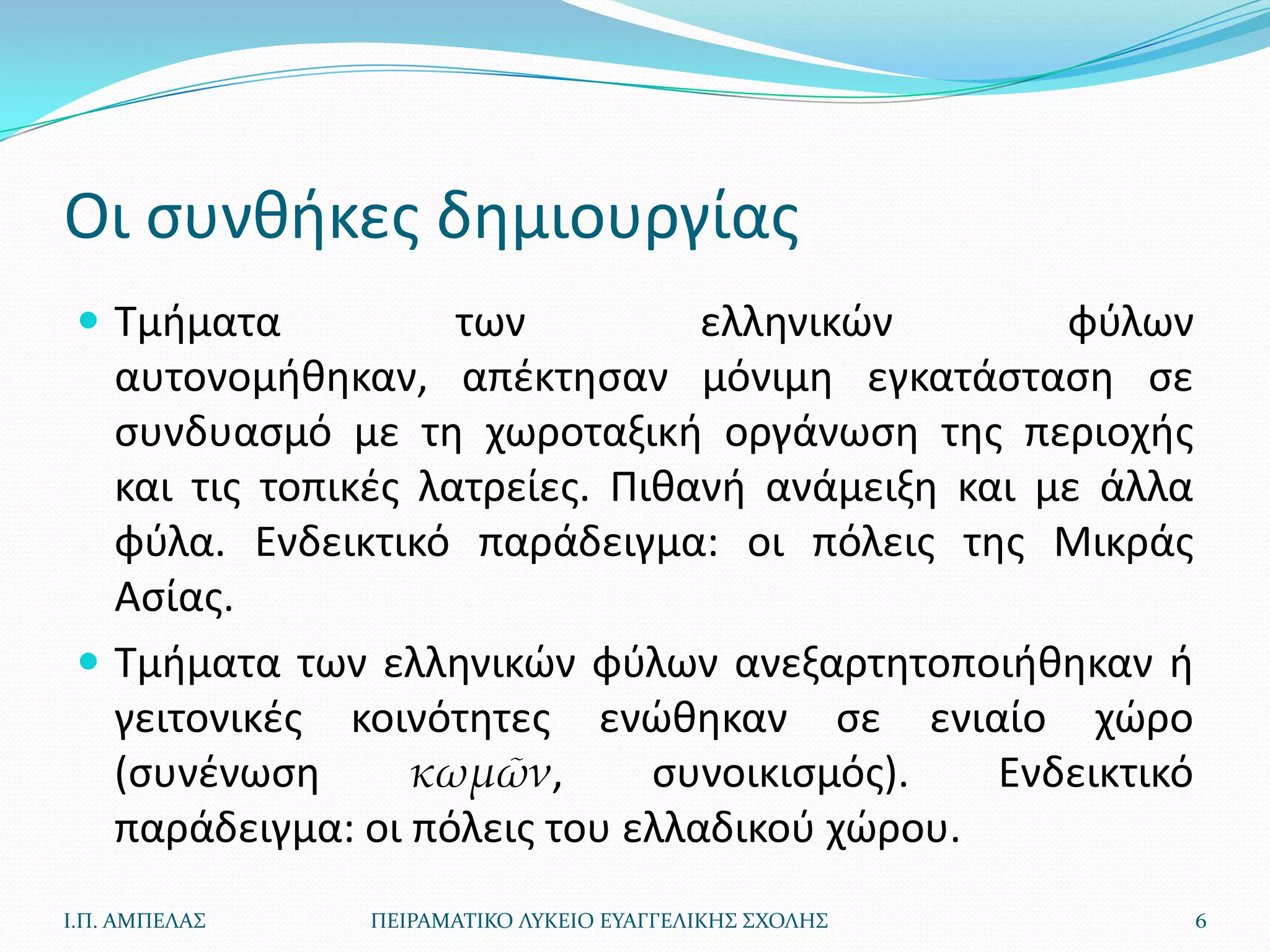 Οι ςυνκικεσ δθμιουργίασ
  Τμιματα           των         ελλθνικϊν        φφλων
   αυτονομικθκαν, απζκτθςαν μόνιμθ εγκατάςταςθ ςε
   ςυνδυαςμό με τθ χωροταξικι οργάνωςθ τθσ περιοχισ
   και τισ τοπικζσ λατρείεσ. Πικανι ανάμειξθ και με άλλα
   φφλα. Ενδεικτικό παράδειγμα: οι πόλεισ τθσ Μικράσ
   Αςίασ.
  Τμιματα των ελλθνικϊν φφλων ανεξαρτθτοποιικθκαν ι
   γειτονικζσ κοινότθτεσ ενϊκθκαν ςε ενιαίο χϊρο
   (ςυνζνωςθ       κωμῶν,      ςυνοικιςμόσ).   Ενδεικτικό
   παράδειγμα: οι πόλεισ του ελλαδικοφ χϊρου.
Ι.Π. ΑΜΠΕΛΑ΢   ΠΕΙΡΑΜΑΣΙΚΟ ΛΤΚΕΙΟ ΕΤΑΓΓΕΛΙΚΗ΢ ΢ΧΟΛΗ΢        6
 