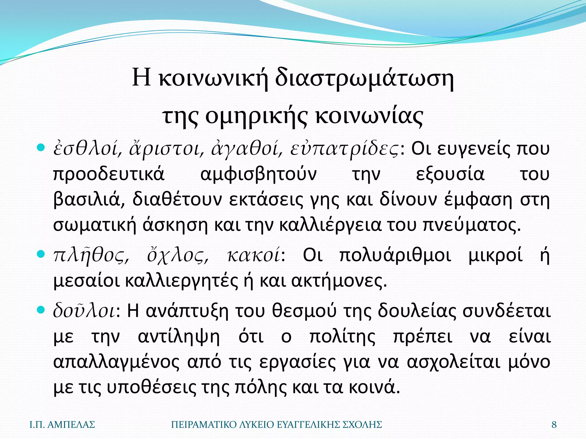 Η κοινωνική διαςτρωμάτωςη
                 τησ ομηρικήσ κοινωνίασ
  ἐσθλοί, ἄριστοι, ἀγαθοί, εὐπατρίδες: Οι ευγενείσ που
   προοδευτικά      αμφιςβθτοφν      τθν    εξουςία  του
   βαςιλιά, διακζτουν εκτάςεισ γθσ και δίνουν ζμφαςθ ςτθ
   ςωματικι άςκθςθ και τθν καλλιζργεια του πνεφματοσ.
  πλῆθος, ὄχλος, κακοί: Οι πολυάρικμοι μικροί ι
   μεςαίοι καλλιεργθτζσ ι και ακτιμονεσ.
  δοῦλοι: Η ανάπτυξθ του κεςμοφ τθσ δουλείασ ςυνδζεται
   με τθν αντίλθψθ ότι ο πολίτθσ πρζπει να είναι
   απαλλαγμζνοσ από τισ εργαςίεσ για να αςχολείται μόνο
   με τισ υποκζςεισ τθσ πόλθσ και τα κοινά.
Ι.Π. ΑΜΠΕΛΑ΢      ΠΕΙΡΑΜΑΣΙΚΟ ΛΤΚΕΙΟ ΕΤΑΓΓΕΛΙΚΗ΢ ΢ΧΟΛΗ΢    8
 