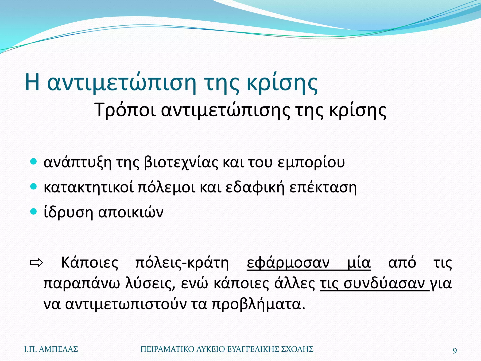 Η αντιμετϊπιςθ τθσ κρίςθσ
               Τρόποι αντιμετϊπιςθσ τθσ κρίςθσ

  ανάπτυξθ τθσ βιοτεχνίασ και του εμπορίου
  κατακτθτικοί πόλεμοι και εδαφικι επζκταςθ
  ίδρυςθ αποικιϊν


 ⇨ Κάποιεσ πόλεισ-κράτθ εφάρμοςαν μία από τισ
  παραπάνω λφςεισ, ενϊ κάποιεσ άλλεσ τισ ςυνδφαςαν για
  να αντιμετωπιςτοφν τα προβλιματα.

Ι.Π. ΑΜΠΕΛΑ΢       ΠΕΙΡΑΜΑΣΙΚΟ ΛΤΚΕΙΟ ΕΤΑΓΓΕΛΙΚΗ΢ ΢ΧΟΛΗ΢   9
 