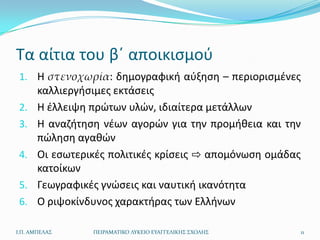 Τα αίτια του βϋ αποικιςμοφ
 1. Η στενοχωρία: δθμογραφικι αφξθςθ – περιοριςμζνεσ
       καλλιεργιςιμεσ εκτάςεισ
 2.    Η ζλλειψθ πρϊτων υλϊν, ιδιαίτερα μετάλλων
 3.    Η αναηιτθςθ νζων αγορϊν για τθν προμικεια και τθν
       πϊλθςθ αγακϊν
 4.    Οι εςωτερικζσ πολιτικζσ κρίςεισ ⇨ απομόνωςθ ομάδασ
       κατοίκων
 5.    Γεωγραφικζσ γνϊςεισ και ναυτικι ικανότθτα
 6.    Ο ριψοκίνδυνοσ χαρακτιρασ των Ελλινων

Ι.Π. ΑΜΠΕΛΑ΢     ΠΕΙΡΑΜΑΣΙΚΟ ΛΤΚΕΙΟ ΕΤΑΓΓΕΛΙΚΗ΢ ΢ΧΟΛΗ΢   11
 