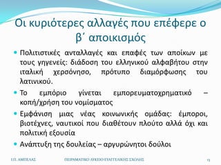 Οι κυριότερεσ αλλαγζσ που επζφερε ο
            βϋ αποικιςμόσ
  Πολιτιςτικζσ ανταλλαγζσ και επαφζσ των αποίκων με
   τουσ γθγενείσ: διάδοςθ του ελλθνικοφ αλφαβιτου ςτθν
   ιταλικι χερςόνθςο, πρότυπο διαμόρφωςθσ του
   λατινικοφ.
  Το    εμπόριο    γίνεται   εμπορευματοχρθματικό     –
   κοπι/χριςθ του νομίςματοσ
  Εμφάνιςθ μιασ νζασ κοινωνικισ ομάδασ: ζμποροι,
   βιοτζχνεσ, ναυτικοί που διακζτουν πλοφτο αλλά όχι και
   πολιτικι εξουςία
  Ανάπτυξθ τθσ δουλείασ – αργυρϊνθτοι δοφλοι
Ι.Π. ΑΜΠΕΛΑ΢   ΠΕΙΡΑΜΑΣΙΚΟ ΛΤΚΕΙΟ ΕΤΑΓΓΕΛΙΚΗ΢ ΢ΧΟΛΗ΢   13
 