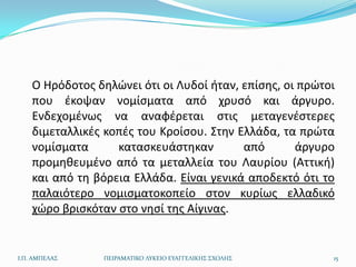 Ο Ηρόδοτοσ δθλϊνει ότι οι Λυδοί ιταν, επίςθσ, οι πρϊτοι
    που ζκοψαν νομίςματα από χρυςό και άργυρο.
    Ενδεχομζνωσ να αναφζρεται ςτισ μεταγενζςτερεσ
    διμεταλλικζσ κοπζσ του Κροίςου. Στθν Ελλάδα, τα πρϊτα
    νομίςματα      καταςκευάςτθκαν        από       άργυρο
    προμθκευμζνο από τα μεταλλεία του Λαυρίου (Αττικι)
    και από τθ βόρεια Ελλάδα. Είναι γενικά αποδεκτό ότι το
    παλαιότερο νομιςματοκοπείο ςτον κυρίωσ ελλαδικό
    χϊρο βριςκόταν ςτο νθςί τθσ Αίγινασ.


Ι.Π. ΑΜΠΕΛΑ΢     ΠΕΙΡΑΜΑΣΙΚΟ ΛΤΚΕΙΟ ΕΤΑΓΓΕΛΙΚΗ΢ ΢ΧΟΛΗ΢    15
 