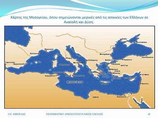 Χάρτθσ τθσ Μεςογείου, όπου ςθμειϊνονται μερικζσ από τισ αποικίεσ των Ελλινων ςε
                              Ανατολι και Δφςθ.




Ι.Π. ΑΜΠΕΛΑ΢         ΠΕΙΡΑΜΑΣΙΚΟ ΛΤΚΕΙΟ ΕΤΑΓΓΕΛΙΚΗ΢ ΢ΧΟΛΗ΢                     18
 