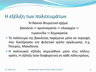 Η εξζλιξθ των πολιτευμάτων
                 Το βαςικό ιεωρητικό ςχθμα
           βαςιλεία ⇨ αριςτοκρατία ⇨ ολιγαρχία ⇨
                   τυραννίδα ⇨ δθμοκρατία
  Το πολίτευμα τθσ βαςιλείασ παρζμεινε μόνο ςε περιοχζσ
   που διατιρθςαν τον φυλετικό τρόπο οργάνωςθσ: π.χ.
   Ήπειροσ, Μακεδονία.
  Η πολιτειακι εξζλιξθ ςθμειϊκθκε μόνο ςτισ πόλεισ-
   κράτθ. Η εξζλιξθ ιταν διαφορετικι ςε κάκε πόλθ-κράτοσ.


Ι.Π. ΑΜΠΕΛΑ΢   ΠΕΙΡΑΜΑΣΙΚΟ ΛΤΚΕΙΟ ΕΤΑΓΓΕΛΙΚΗ΢ ΢ΧΟΛΗ΢    20
 