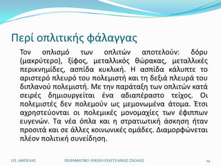 Περί οπλιτικισ φάλαγγασ
    Τον οπλιςμό των οπλιτϊν αποτελοφν: δόρυ
    (μακρφτερο), ξίφοσ, μεταλλικόσ κϊρακασ, μεταλλικζσ
    περικνθμίδεσ, αςπίδα κυκλικι. Η αςπίδα κάλυπτε το
    αριςτερό πλευρό του πολεμιςτι και τθ δεξιά πλευρά του
    διπλανοφ πολεμιςτι. Με τθν παράταξθ των οπλιτϊν κατά
    ςειρζσ δθμιουργείται ζνα αδιαπζραςτο τείχοσ. Οι
    πολεμιςτζσ δεν πολεμοφν ωσ μεμονωμζνα άτομα. Ζτςι
    αχρθςτεφονται οι πολεμικζσ μονομαχίεσ των ζφιππων
    ευγενϊν. Τα νζα όπλα και θ ςτρατιωτικι άςκθςθ ιταν
    προςιτά και ςε άλλεσ κοινωνικζσ ομάδεσ. Διαμορφϊνεται
    πλζον πολιτικι ςυνείδθςθ.

Ι.Π. ΑΜΠΕΛΑ΢    ΠΕΙΡΑΜΑΣΙΚΟ ΛΤΚΕΙΟ ΕΤΑΓΓΕΛΙΚΗ΢ ΢ΧΟΛΗ΢   24
 