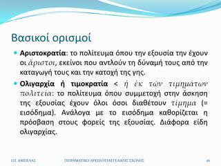 Βαςικοί οριςμοί
  Αριςτοκρατία: το πολίτευμα όπου τθν εξουςία τθν ζχουν
   οι ἄριστοι, εκείνοι που αντλοφν τθ δφναμι τουσ από τθν
   καταγωγι τουσ και τθν κατοχι τθσ γθσ.
  Ολιγαρχία ι τιμοκρατία < ἡ ἐκ τῶν τιμημάτων
   πολιτεία: το πολίτευμα όπου ςυμμετοχι ςτθν άςκθςθ
   τθσ εξουςίασ ζχουν όλοι όςοι διακζτουν τίμημα (=
   ειςόδθμα). Ανάλογα με το ειςόδθμα κακορίηεται θ
   πρόςβαςθ ςτουσ φορείσ τθσ εξουςίασ. Διάφορα είδθ
   ολιγαρχίασ.


Ι.Π. ΑΜΠΕΛΑ΢   ΠΕΙΡΑΜΑΣΙΚΟ ΛΤΚΕΙΟ ΕΤΑΓΓΕΛΙΚΗ΢ ΢ΧΟΛΗ΢    26
 