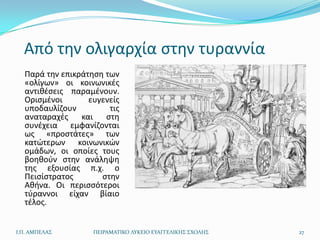Από τθν ολιγαρχία ςτθν τυραννία
  Παρά τθν επικράτθςθ των
  «ολίγων» οι κοινωνικζσ
  αντικζςεισ παραμζνουν.
  Οριςμζνοι       ευγενείσ
  υποδαυλίηουν         τισ
  αναταραχζσ    και   ςτθ
  ςυνζχεια εμφανίηονται
  ωσ «προςτάτεσ» των
  κατϊτερων κοινωνικϊν
  ομάδων, οι οποίεσ τουσ
  βοθκοφν ςτθν ανάλθψθ
  τθσ εξουςίασ π.χ. ο
  Πειςίςτρατοσ       ςτθν
  Ακινα. Οι περιςςότεροι
  τφραννοι είχαν βίαιο
  τζλοσ.


Ι.Π. ΑΜΠΕΛΑ΢       ΠΕΙΡΑΜΑΣΙΚΟ ΛΤΚΕΙΟ ΕΤΑΓΓΕΛΙΚΗ΢ ΢ΧΟΛΗ΢   27
 