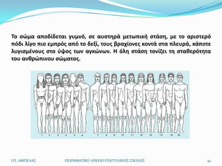 Το ςϊμα αποδίδεται γυμνό, ςε αυςτθρά μετωπικι ςτάςθ, με το αριςτερό
πόδι λίγο πιο εμπρόσ από το δεξί, τουσ βραχίονεσ κοντά ςτα πλευρά, κάποτε
λυγιςμζνουσ ςτο φψοσ των αγκϊνων. Η όλθ ςτάςθ τονίηει τθ ςτακερότθτα
του ανκρϊπινου ςϊματοσ.




Ι.Π. ΑΜΠΕΛΑ΢       ΠΕΙΡΑΜΑΣΙΚΟ ΛΤΚΕΙΟ ΕΤΑΓΓΕΛΙΚΗ΢ ΢ΧΟΛΗ΢               42
 
