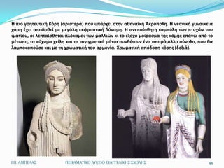 Η πιο γοθτευτικι Κόρθ (αριςτερά) που υπάρχει ςτθν ακθναϊκι Ακρόπολθ. Η νεανικι γυναικεία
χάρθ ζχει αποδοκεί με μεγάλθ εκφραςτικι δφναμθ. Η ανεπαίςκθτθ καμπφλθ των πτυχϊν του
ιματίου, οι λεπταίςκθτοι πλόκαμοι των μαλλιϊν κι το ζξοχο μοίραςμα τθσ κόμθσ επάνω από το
μζτωπο, τα εφχυμα χείλθ και τα αινιγματικά μάτια ςυνκζτουν ζνα απαράμιλλο ςφνολο, που κα
λαμποκοποφςε και με τθ χρωματικι του αρμονία. Χρωματικι απόδοςθ κόρθσ (δεξιά).




Ι.Π. ΑΜΠΕΛΑ΢           ΠΕΙΡΑΜΑΣΙΚΟ ΛΤΚΕΙΟ ΕΤΑΓΓΕΛΙΚΗ΢ ΢ΧΟΛΗ΢                           44
 