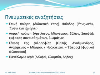 Πνευματικζσ αναηθτιςεισ
  Επικι ποίθςθ (διδακτικό ζποσ) Ηςίοδοσ (Θεογονία,
   Ἔργα καὶ ἡμέραι)
  Λυρικι ποίθςθ (Αρχίλοχοσ, Μίμνερμοσ, Σόλων, Σαπφϊ):
   ζκφραςθ ςυναιςκθμάτων, βιωμάτων
  Γζνεςθ τθσ φιλοςοφίασ (Θαλισ, Αναξίμανδροσ,
   Αναξιμζνθσ – Μίλθτοσ / Ηράκλειτοσ – Ζφεςοσ) *φυςικοί
   φιλόςοφοι+
  Πανελλινια ιερά (Δελφοί, Ολυμπία, Διλοσ)



Ι.Π. ΑΜΠΕΛΑ΢   ΠΕΙΡΑΜΑΣΙΚΟ ΛΤΚΕΙΟ ΕΤΑΓΓΕΛΙΚΗ΢ ΢ΧΟΛΗ΢   50
 