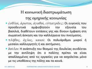 Η κοινωνική διαςτρωμάτωςη
                 τησ ομηρικήσ κοινωνίασ
  ἐσθλοί, ἄριστοι, ἀγαθοί, εὐπατρίδες: Οι ευγενείσ που
   προοδευτικά      αμφιςβθτοφν      τθν    εξουςία  του
   βαςιλιά, διακζτουν εκτάςεισ γθσ και δίνουν ζμφαςθ ςτθ
   ςωματικι άςκθςθ και τθν καλλιζργεια του πνεφματοσ.
  πλῆθος, ὄχλος, κακοί: Οι πολυάρικμοι μικροί ι
   μεςαίοι καλλιεργθτζσ ι και ακτιμονεσ.
  δοῦλοι: Η ανάπτυξθ του κεςμοφ τθσ δουλείασ ςυνδζεται
   με τθν αντίλθψθ ότι ο πολίτθσ πρζπει να είναι
   απαλλαγμζνοσ από τισ εργαςίεσ για να αςχολείται μόνο
   με τισ υποκζςεισ τθσ πόλθσ και τα κοινά.
Ι.Π. ΑΜΠΕΛΑ΢      ΠΕΙΡΑΜΑΣΙΚΟ ΛΤΚΕΙΟ ΕΤΑΓΓΕΛΙΚΗ΢ ΢ΧΟΛΗ΢    8
 