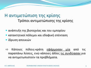 Η αντιμετϊπιςθ τθσ κρίςθσ
               Τρόποι αντιμετϊπιςθσ τθσ κρίςθσ

  ανάπτυξθ τθσ βιοτεχνίασ και του εμπορίου
  κατακτθτικοί πόλεμοι και εδαφικι επζκταςθ
  ίδρυςθ αποικιϊν


 ⇨ Κάποιεσ πόλεισ-κράτθ εφάρμοςαν μία από τισ
  παραπάνω λφςεισ, ενϊ κάποιεσ άλλεσ τισ ςυνδφαςαν για
  να αντιμετωπιςτοφν τα προβλιματα.

Ι.Π. ΑΜΠΕΛΑ΢       ΠΕΙΡΑΜΑΣΙΚΟ ΛΤΚΕΙΟ ΕΤΑΓΓΕΛΙΚΗ΢ ΢ΧΟΛΗ΢   9
 