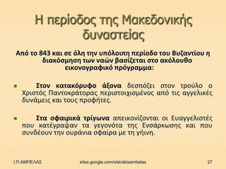 Η περίοδος ηες Μαθεδοληθής
                δσλαζηείας
Από το 843 και ςε όλθ τθν υπόλοιπθ περίοδο του Βυηαντίου θ
        διακόςμθςθ των ναϊν βαςίηεται ςτο ακόλουκο
               εικονογραφικό πρόγραμμα:

       Στον κατακόρυφο άξονα δεςπόηει ςτον τροφλο ο
    Χριςτόσ Παντοκράτορασ περιςτοιχιςμζνοσ από τισ αγγελικζσ
    δυνάμεισ και τουσ προφιτεσ.

       Στα ςφαιρικά τρίγωνα απεικονίηονται οι Ευαγγελιςτζσ
    που κατζγραψαν τα γεγονότα τθσ Ενςάρκωςθσ και που
    ςυνδζουν τθν ουράνια ςφαίρα με τθ γιινθ.


Ι.Π.ΑΜΠΕΛΑΣ         sites.google.com/site/akisambelas     27
 