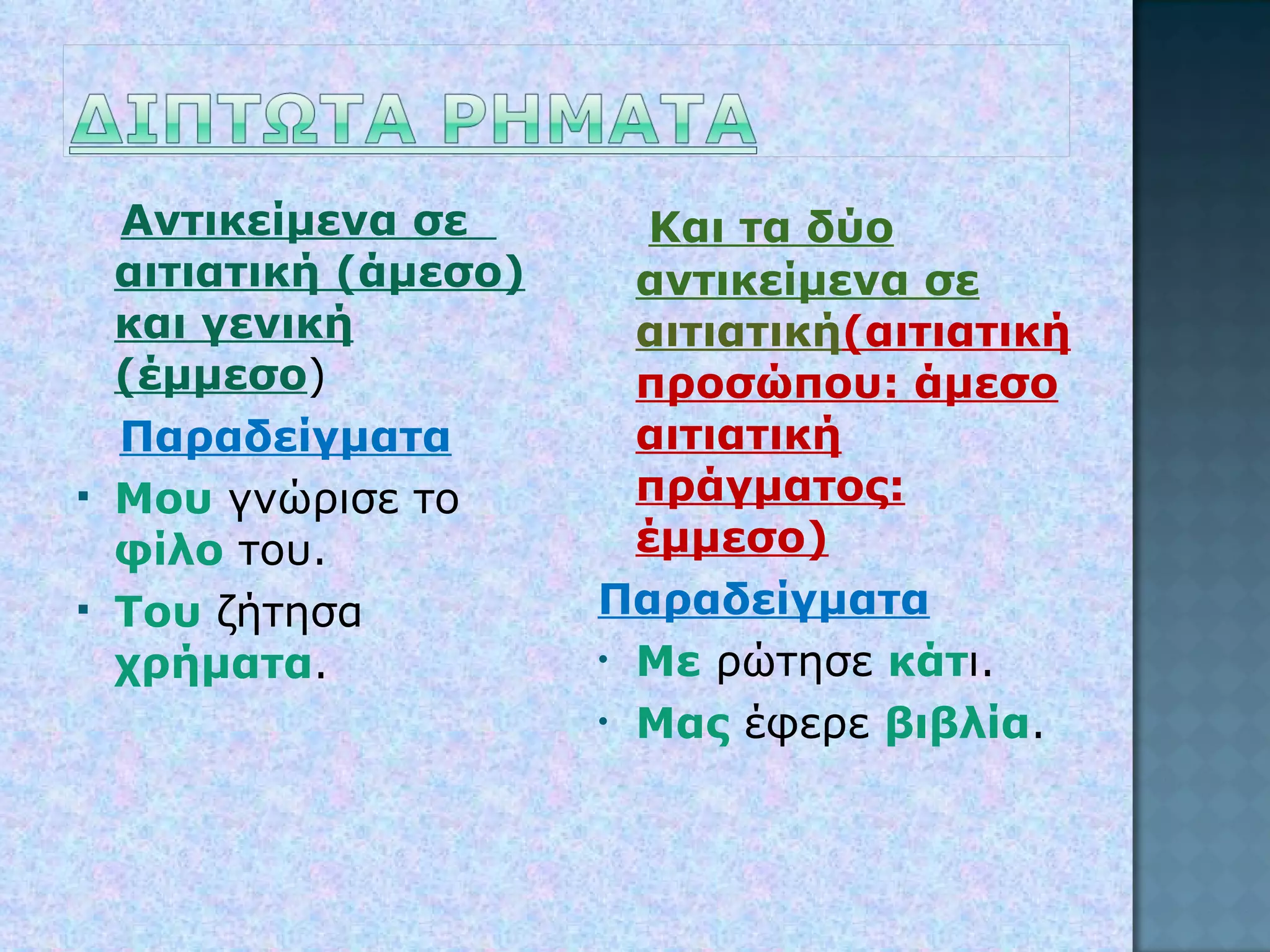 Αντικείμενα σε  αιτιατική (άμεσο) και γενική (έμμεσο ) Παραδείγματα Μου  γνώρισε το  φίλο  του. Του  ζήτησα  χρήματα . Και τα δύο αντικείμενα σε  αιτιατική (αιτιατική προσώπου: άμεσο αιτιατική πράγματος: έμμεσο) Παραδείγματα Με  ρώτησε  κάτ ι. Μας  έφερε  βιβλία . 
