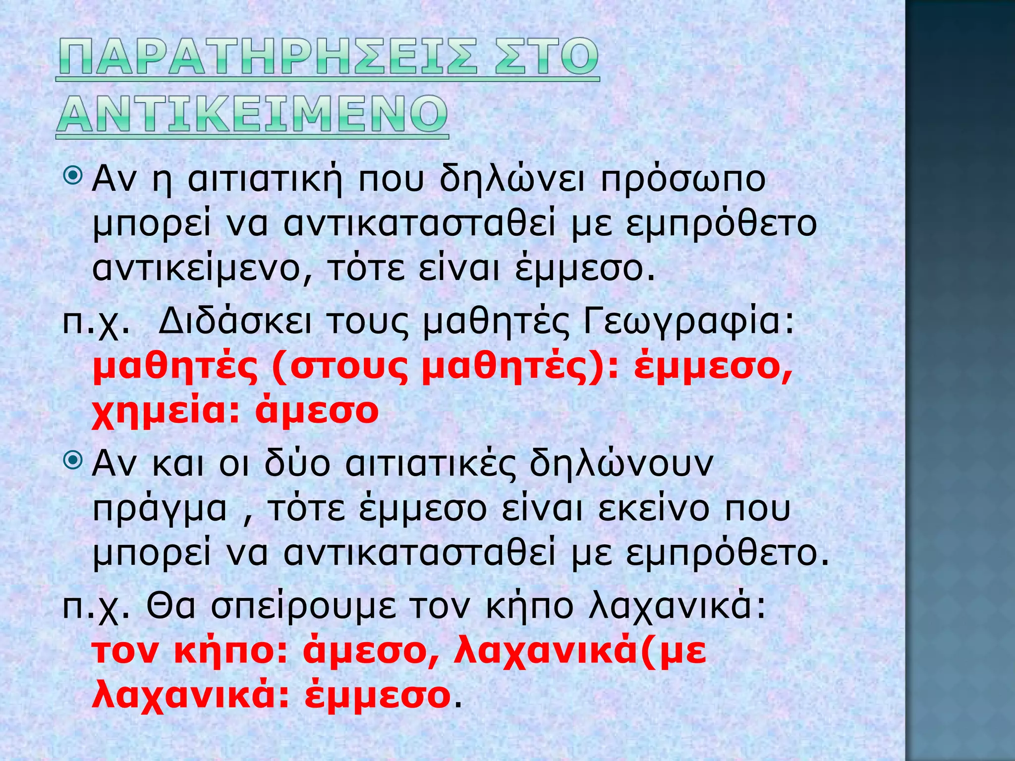 Αν η αιτιατική που δηλώνει πρόσωπο μπορεί να αντικατασταθεί με εμπρόθετο αντικείμενο, τότε είναι έμμεσο. π.χ.  Διδάσκει τους μαθητές Γεωγραφία:  μαθητές (στους μαθητές): έμμεσο, χημεία: άμεσο Αν και οι δύο αιτιατικές δηλώνουν πράγμα , τότε έμμεσο είναι εκείνο που μπορεί να αντικατασταθεί με εμπρόθετο. π.χ. Θα σπείρουμε τον κήπο λαχανικά:  τον κήπο: άμεσο, λαχανικά(με λαχανικά: έμμεσο . 