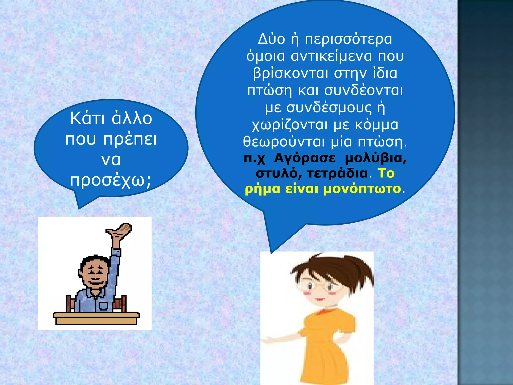 Κάτι άλλο που πρέπει να προσέχω; Δύο ή περισσότερα όμοια αντικείμενα που βρίσκονται στην ίδια πτώση και συνδέονται με συνδέσμους ή χωρίζονται με κόμμα θεωρούνται μία πτώση .  π.χ  Αγόρασε  μολύβια, στυλό, τετράδια .  Το ρήμα είναι μονόπτωτο . 