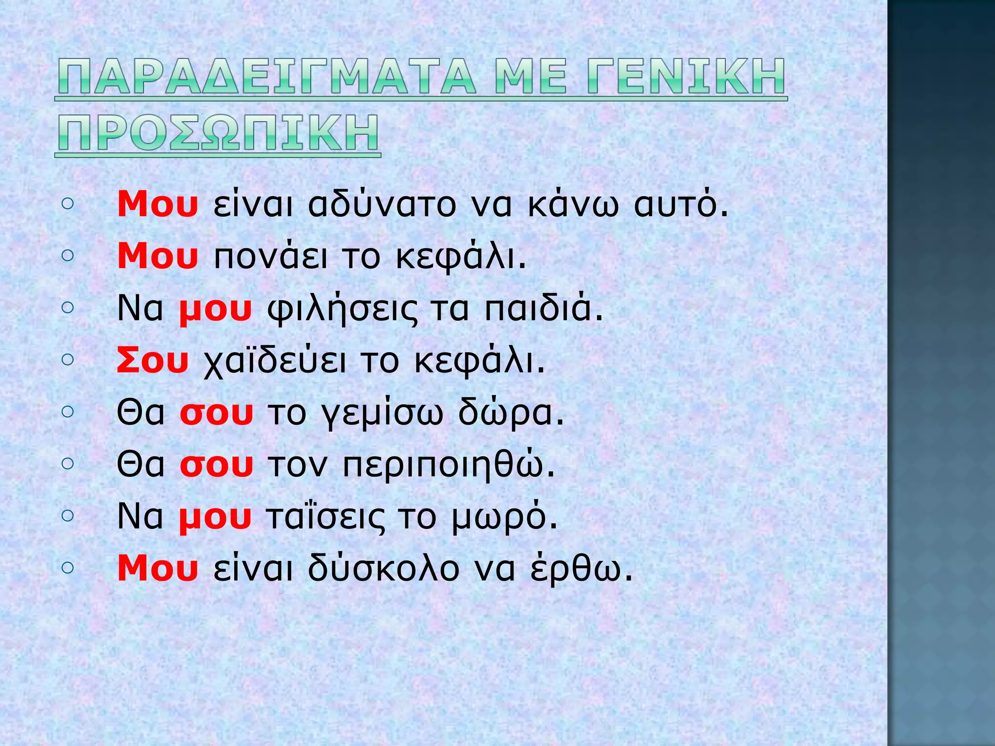 Μου  είναι αδύνατο να κάνω αυτό. Μου  πονάει το κεφάλι. Να  μου  φιλήσεις τα παιδιά. Σου  χαϊδεύει το κεφάλι. Θα  σου  το γεμίσω δώρα. Θα  σου  τον περιποιηθώ. Να  μου  ταΐσεις το μωρό. Μου  είναι δύσκολο να έρθω. 