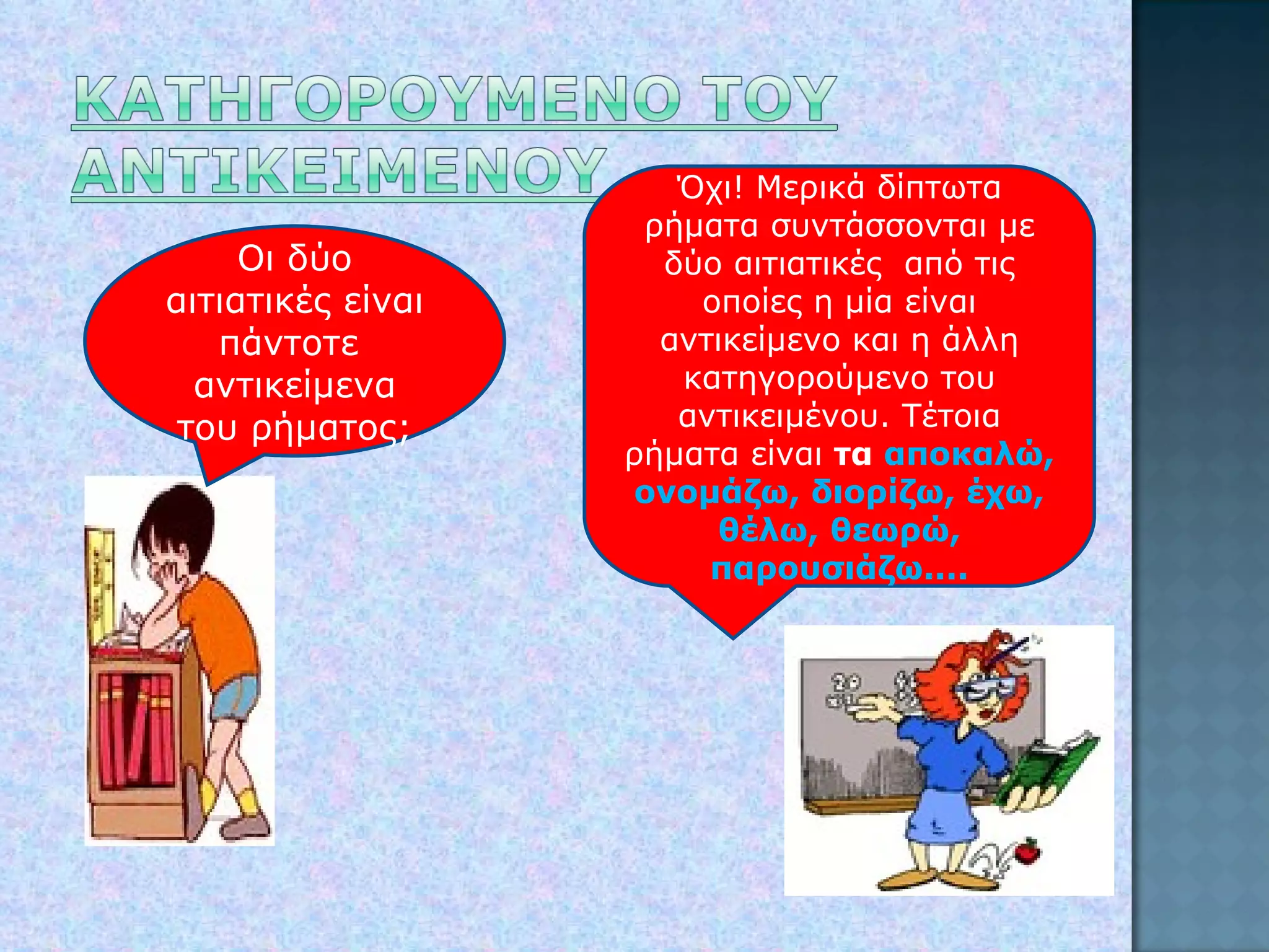 Οι δύο αιτιατικές είναι πάντοτε  αντικείμενα του ρήματος; Όχι! Μερικά δίπτωτα ρήματα συντάσσονται με δύο αιτιατικές  από τις οποίες η μία είναι αντικείμενο και η άλλη κατηγορούμενο του αντικειμένου. Τέτοια ρήματα είναι  τα  αποκαλώ, ονομάζω, διορίζω, έχω, θέλω, θεωρώ, παρουσιάζω.... 