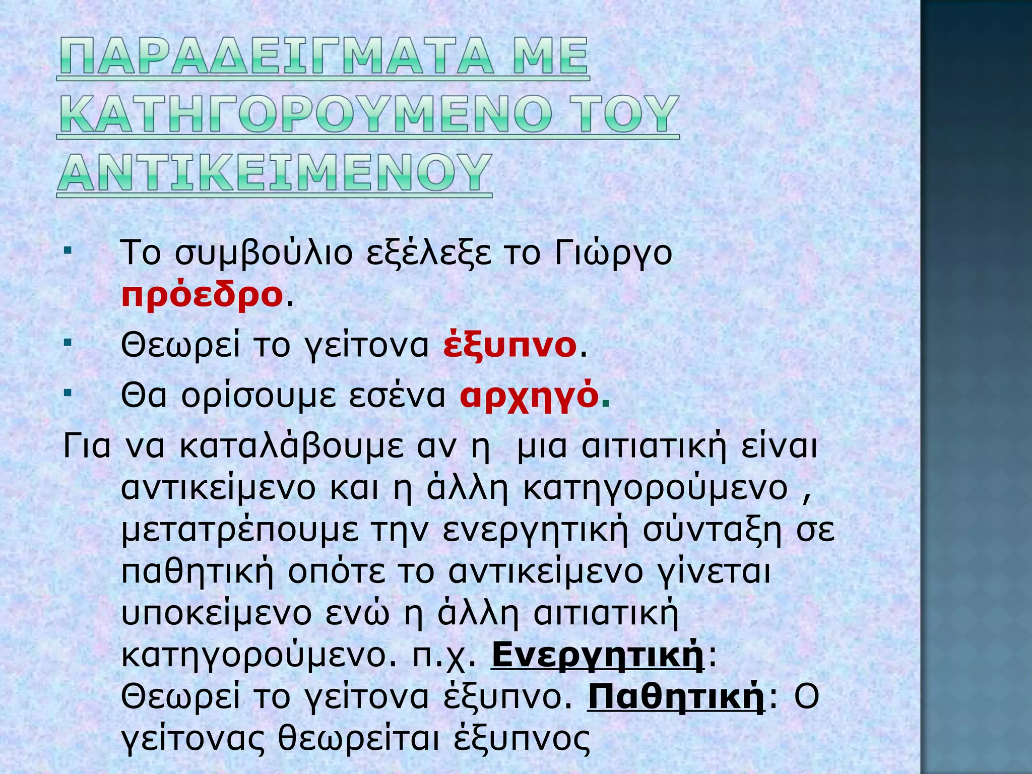 Το συμβούλιο εξέλεξε το Γιώργο  πρόεδρο . Θεωρεί το γείτονα  έξυπνο . Θα ορίσουμε εσένα  αρχηγό . Για να καταλάβουμε αν η  μια αιτιατική είναι αντικείμενο και η άλλη κατηγορούμενο , μετατρέπουμε την ενεργητική σύνταξη σε παθητική οπότε το αντικείμενο γίνεται υποκείμενο ενώ η άλλη αιτιατική κατηγορούμενο. π.χ.  Ενεργητική :  Θεωρεί το γείτονα έξυπνο.  Παθητική : Ο γείτονας θεωρείται έξυπνος 