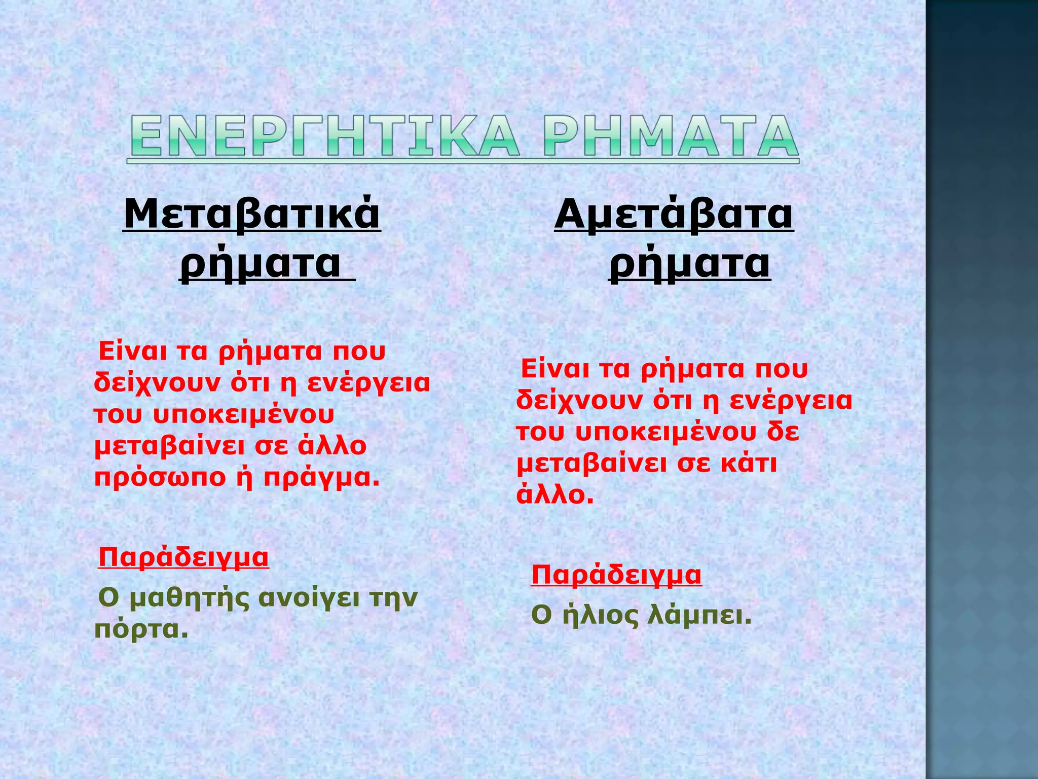 Μεταβατικά ρήματα  Είναι τα ρήματα που δείχνουν ότι η ενέργεια του υποκειμένου μεταβαίνει σε άλλο πρόσωπο ή πράγμα. Παράδειγμα Ο μαθητής ανοίγει την πόρτα. Αμετάβατα ρήματα Είναι τα ρήματα που δείχνουν ότι η ενέργεια του υποκειμένου δε μεταβαίνει σε κάτι άλλο. Παράδειγμα Ο ήλιος λάμπει. 