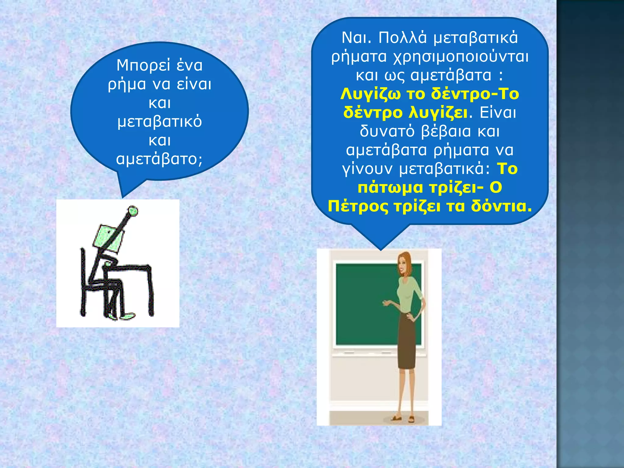 Μπορεί ένα ρήμα να είναι και μεταβατικό και αμετάβατο ; Ναι. Πολλά μεταβατικά ρήματα χρησιμοποιούνται και ως αμετάβατα : Λυγίζω το δέντρο-Το δέντρο λυγίζει . Είναι δυνατό βέβαια και αμετάβατα ρήματα να γίνουν μεταβατικά:  Το πάτωμα τρίζει- Ο Πέτρος τρίζει τα δόντια. 