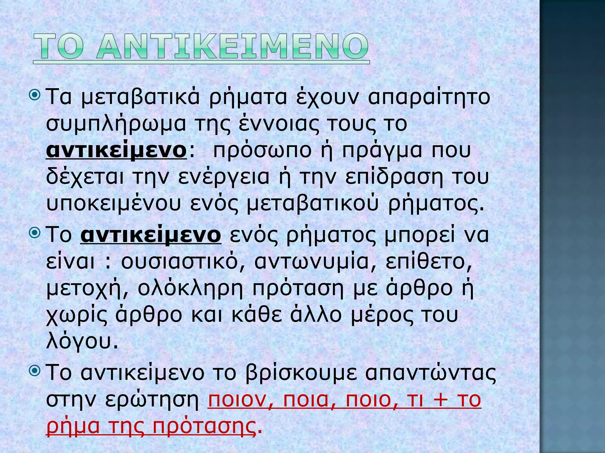 Τα μεταβατικά ρήματα έχουν απαραίτητο συμπλήρωμα της έννοιας τους το  αντικείμενο :  πρόσωπο ή πράγμα που δέχεται την ενέργεια ή την επίδραση του υποκειμένου ενός μεταβατικού ρήματος. Το  αντικείμενο  ενός ρήματος μπορεί να είναι : ουσιαστικό, αντωνυμία, επίθετο, μετοχή, ολόκληρη πρόταση με άρθρο ή χωρίς άρθρο και κάθε άλλο μέρος του λόγου. Το αντικείμενο το βρίσκουμε απαντώντας στην ερώτηση  ποιον, ποια, ποιο, τι + το ρήμα της πρότασης . 