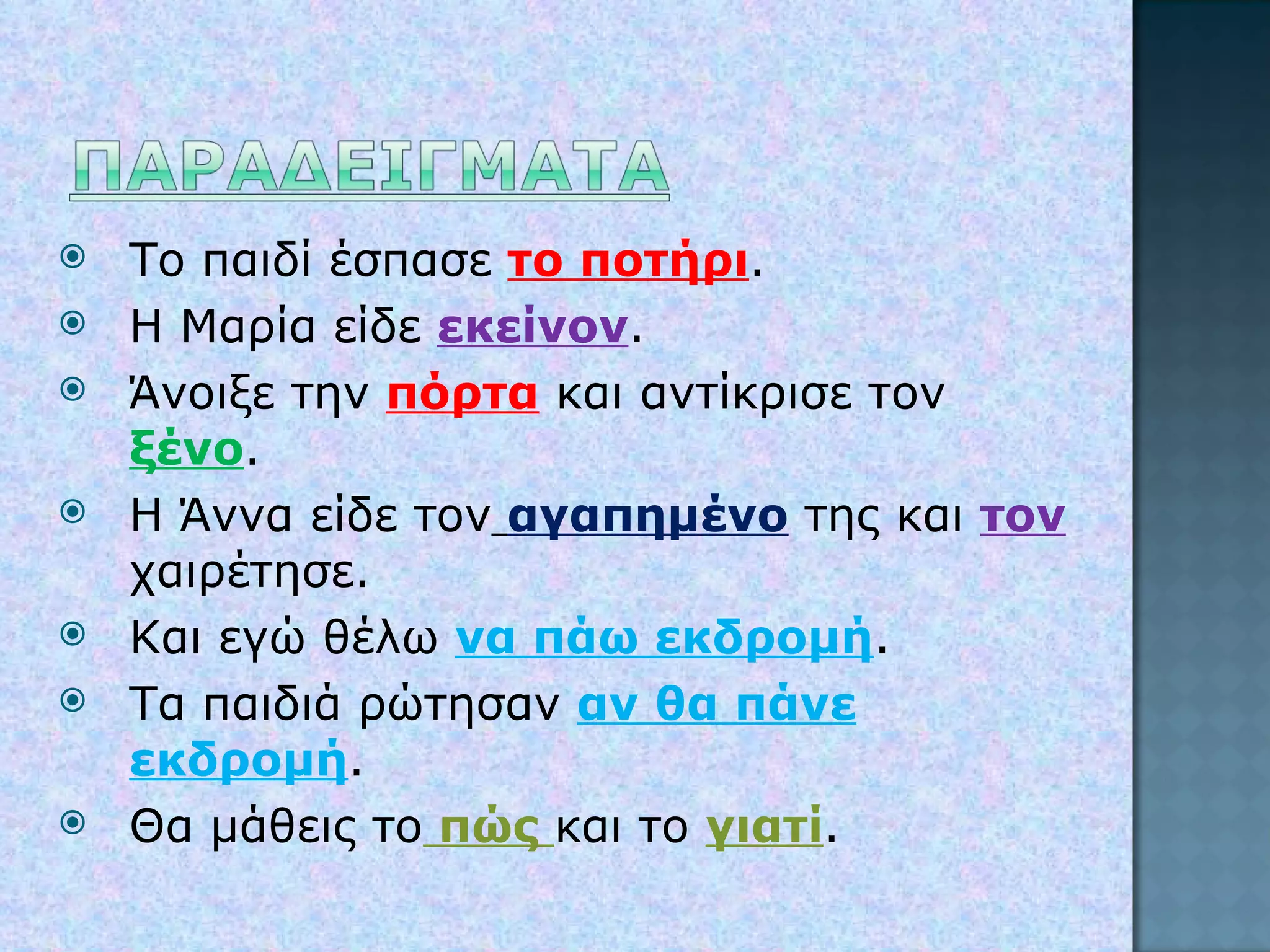 Το παιδί έσπασε  το ποτήρι . Η Μαρία είδε   εκείνον . Άνοιξε την  πόρτα  και αντίκρισε τον   ξένο . Η Άννα είδε τον   αγαπημένο   της και  τον  χαιρέτησε. Και εγώ θέλω  να πάω εκδρομή . Τα παιδιά ρώτησαν  αν θα πάνε εκδρομή . Θα μάθεις το  πώς  και το  γιατί . 
