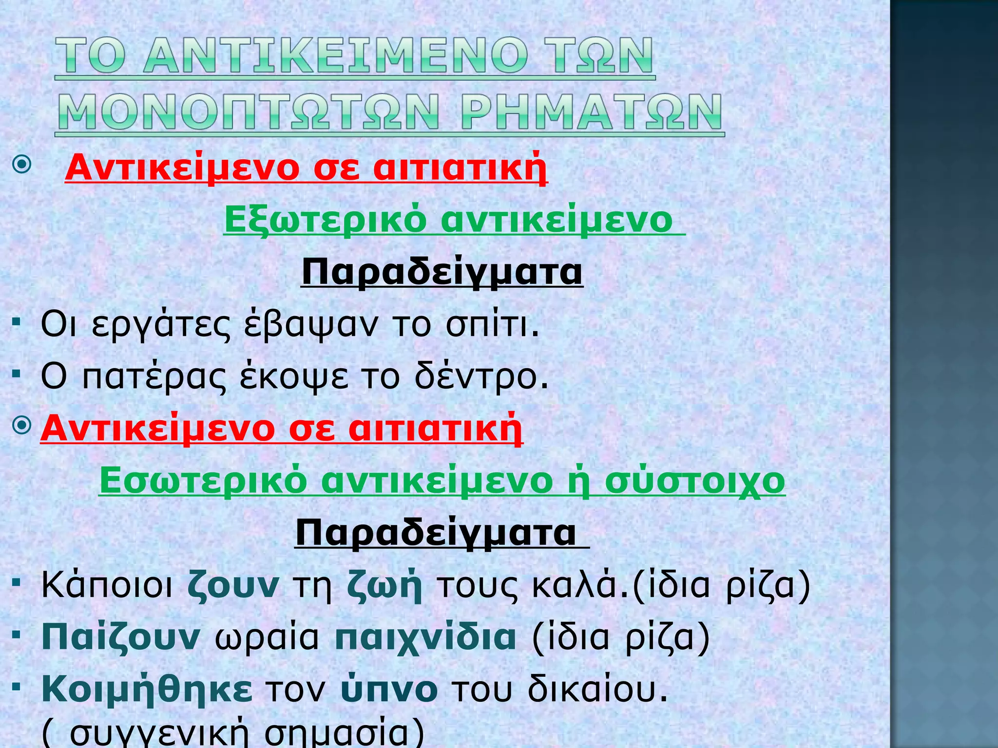 Αντικείμενο σε αιτιατική Εξωτερικό αντικείμενο  Παραδείγματα Οι εργάτες έβαψαν το σπίτι. Ο πατέρας έκοψε το δέντρο. Αντικείμενο σε αιτιατική Εσωτερικό αντικείμενο ή σύστοιχο Παραδείγματα  Κάποιοι  ζουν  τη  ζωή  τους καλά.(ίδια ρίζα) Παίζουν  ωραία  παιχνίδια  (ίδια ρίζα) Κοιμήθηκε  τον  ύπνο   του δικαίου.  ( συγγενική σημασία) 