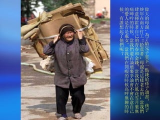 偉大的母親 , 為了給兒子省下一點錢給孫子讀書，孩子終年在南方打工！拾荒者 ,, 母親是這樣老去的 ,, 當我們肆意揮霍著自己的青春和金錢，當我們在風花雪月裏無病呻吟的時候，當我們還在論壇裏爭論會不會在意自己的愛人是否是處女，當我們在閒暇的時候高呼無聊的時候，有誰想起了他們呢？ 