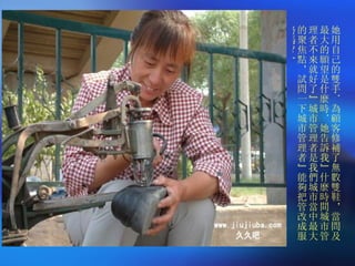 她用自己的雙手．為顧客修補了無數雙鞋，當問及最大的願望是什麼時．她告訴我”什麼時間城市管理者不來就好了”城市管理者是我們城市當中最大的聚焦點，試問一下城市管理者”能夠把管改成服務嗎？” 