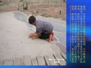 她是一位患有先天小兒麻痹症的媽媽．不管颳風下雨她都每天在碼頭用自己殘疾的身體來給他的兒子掙取學費，面對好心人不小心把給她的錢幣丟在了地上．她唯一的方式只能用嘴把它撿起來！面對生活她沒有流淚．談起她上高中的兒子她流淚了，那是她自豪的淚水！她告訴我說 :" 我最大的希望就是看到我的兒子考取大學 " ！ 