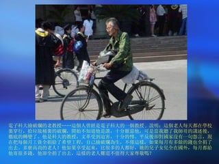 電子科大撿破爛的老教授……這個人曾經是電子科大的一個教授 .  說明：這個老人每天都在學校裏穿行，拾垃圾桶裏的破爛，開始不知道他是誰，十分厭惡他，可是當我聽了我師哥的講述後，徹底的轉變了。他是科大的教授，文革受到迫害，十分的慘。平反後卻對國家沒有一句怨言，現在把每個月工資全捐給了希望工程，自己撿破爛為生，不僅這樣，如果每月有多餘的錢也全捐了出去。多麼高尚的老人！他如果享受起來，比很多的人都好，她的兒子女兒全在國外，每月都給他寄很多錢，他卻全捐了出去，這樣的老人難道不值得大家尊敬嗎？ 