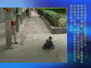大學校園裡靠吃垃圾活著的小孩．．．！  他母親最多 25 歲，在大學籃球場上撿礦泉水瓶來養活他。這小傢夥的父親我倒沒見過，  注意他身上的線。每天他都被栓在電話亭旁。他母親在籃球上勞動。 