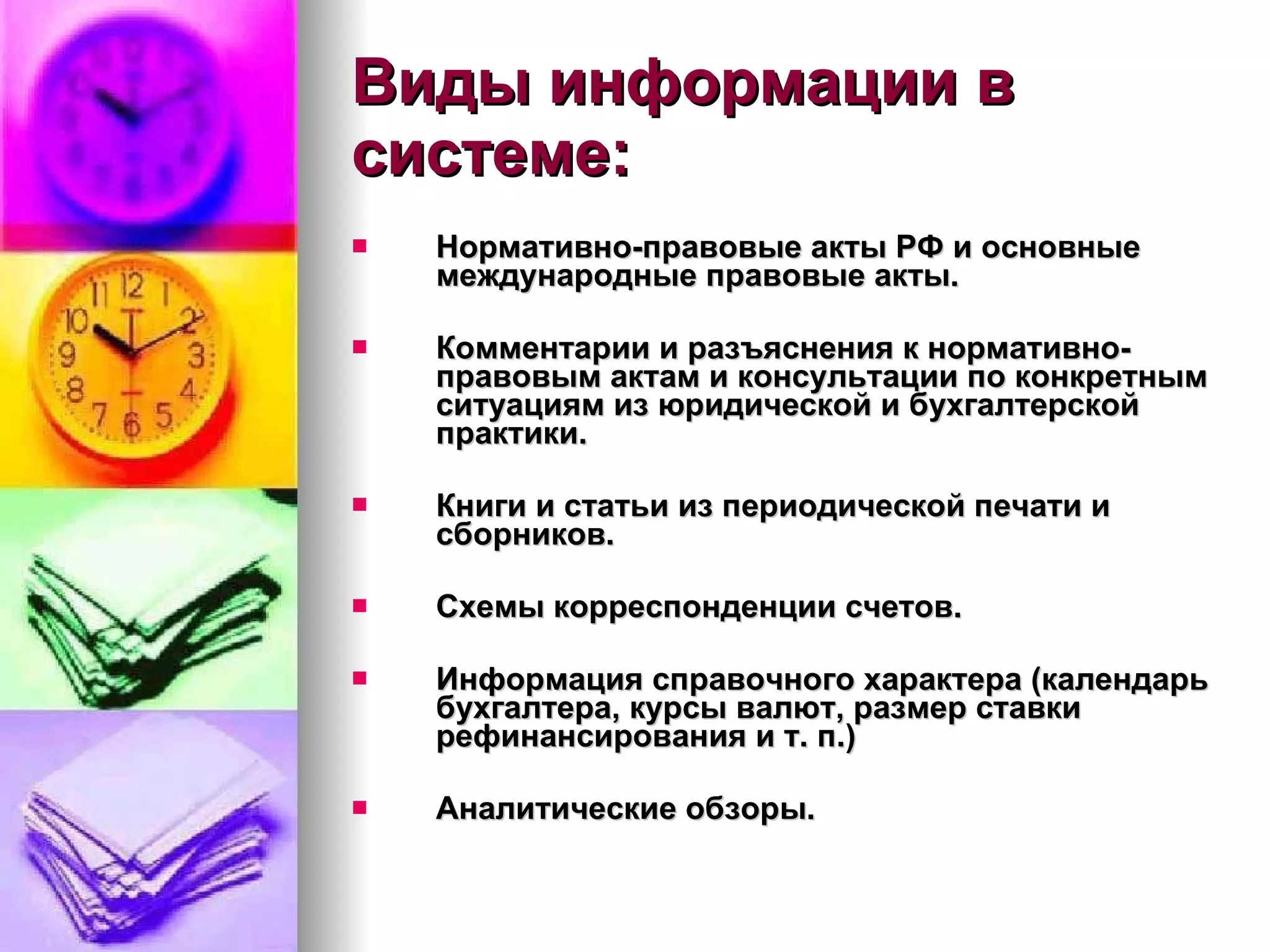 Виды информации в системе: Нормативно-правовые акты РФ и основные международные правовые акты. Комментарии и разъяснения к нормативно-правовым актам и консультации по конкретным ситуациям из юридической и бухгалтерской практики. Книги и статьи из периодической печати и сборников. Схемы корреспонденции счетов. Информация справочного характера (календарь бухгалтера, курсы валют, размер ставки рефинансирования и т. п.) Аналитические обзоры. 