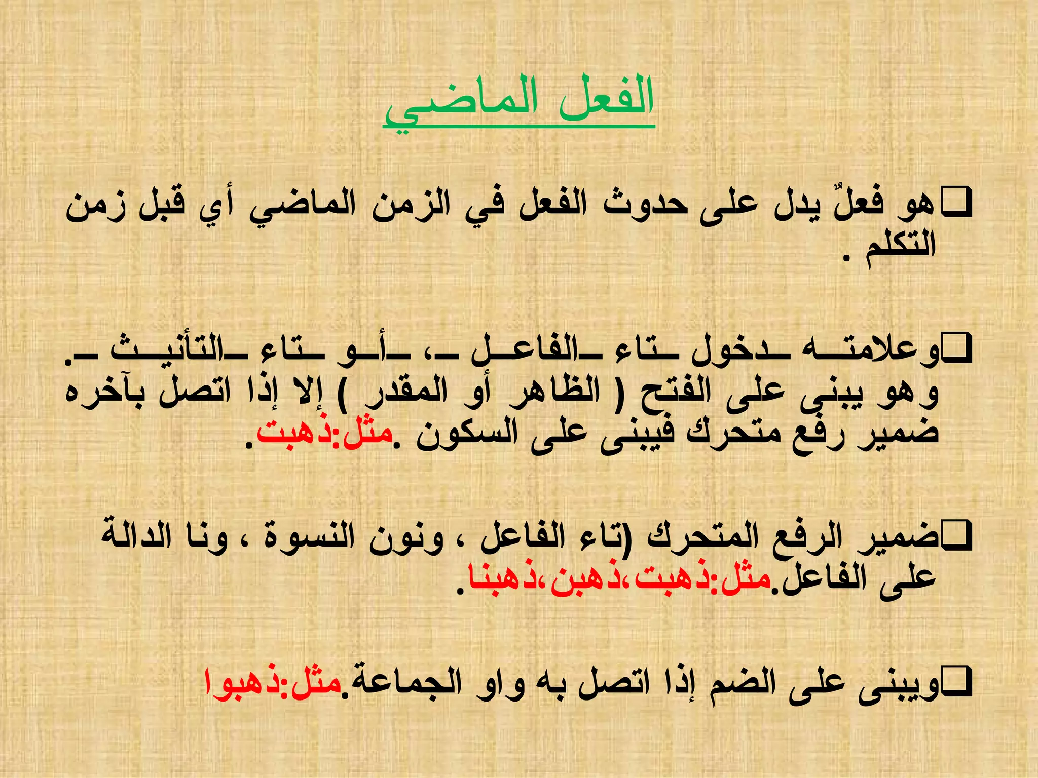 الفعل الماضي هو فعلٌ يدل على حدوث الفعل في الزمن الماضي أي قبل زمن التكلم  .  وعلامته دخول تاء الفاعل ، أو تاء التأنيث  . وهو يبنى على الفتح  (  الظاهر أو المقدر  )  إلا إذا اتصل بآخره ضمير رفع متحرك فيبنى على السكون  . مثل : ذهبت .  ضمير الرفع المتحرك  ( تاء الفاعل ، ونون النسوة ، ونا الدالة   على الفاعل . مثل : ذهبت،ذهبن،ذهبنا .  ويبنى على الضم إذا اتصل به واو الجماعة . مثل : ذهبوا 