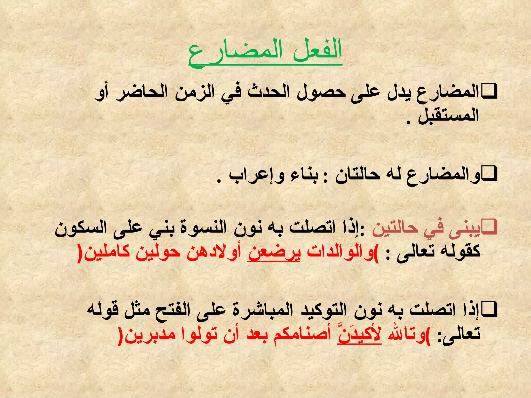 الفعل المضارع المضارع يدل على حصول الحدث في الزمن الحاضر أو المستقبل  . والمضارع له حالتان  :  بناء وإعراب  . يبنى في حالتين  : إذا اتصلت به نون النسوة بني على السكون كقوله تعالى  :  ) والوالدات  يرضعن  أولادهن حولين كاملين ( إذا اتصلت به نون التوكيد المباشرة على الفتح مثل قوله تعالى :  ) وتالله  لأكيدَنَّ  أصنامكم بعد أن تولوا مدبرين ( 