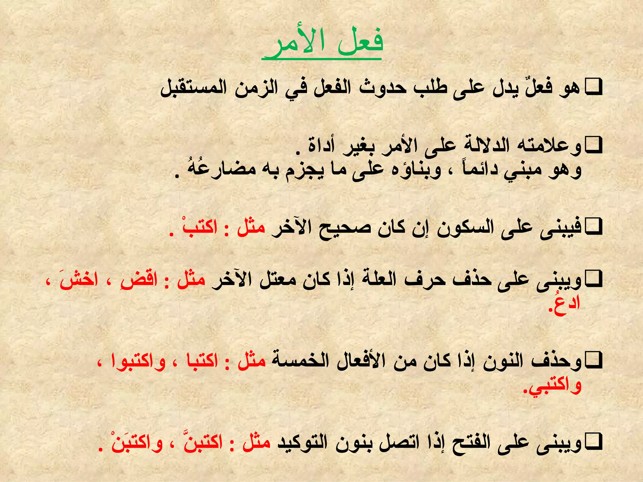 فعل الأمر هو فعلٌ يدل على طلب حدوث الفعل في الزمن المستقبل  وعلامته الدلالة على الأمر بغير أداة  . وهو مبني دائماً ، وبناؤه على ما يجزم به مضارعُهُ  . فيبنى على السكون إن كان صحيح الآخر  مثل  :  اكتبْ  . ويبنى على حذف حرف العلة إذا كان معتل الآخر  مثل  :  اقضِ ، اخشَ ، ادعُ .  وحذف النون إذا كان من الأفعال الخمسة  مثل  :  اكتبا ، واكتبوا ، واكتبي .  ويبنى على الفتح إذا اتصل بنون التوكيد  مثل  :  اكتبنَّ ، واكتبَنْ  . 