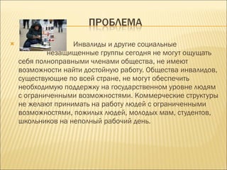 Инвалиды и другие социальные  незащищенные группы сегодня не могут ощущать себя полноправными членами общества, не имеют возможности найти достойную работу. Общества инвалидов, существующие по всей стране, не могут обеспечить необходимую поддержку на государственном уровне людям с ограниченными возможностями. Коммерческие структуры не желают принимать на работу людей с ограниченными возможностями, пожилых людей, молодых мам, студентов, школьников на неполный рабочий день. 