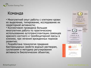 Команда #startuptour www.startuptour.ru Многолетний опыт работы с клетками крови: их выделение, типирование, исследование их секреторной активности; Коллективом проведена большая многолетняя работа по практическому использованию аутотрансплантации саженцев красного костного и тромбоцитарной массы в клинике, при лечения врожденных пороков развития; Разработана технология придания бактерицидных свойств водным растворам, суспензиям и методика регулирования активности биологических объектов; 