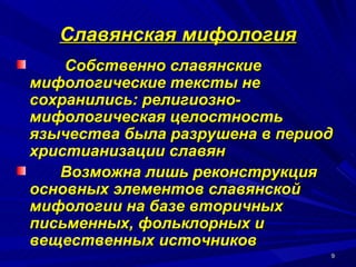 Славянская мифология Собственно славянские мифологические тексты не сохранились: религиозно-мифологическая целостность язычества была разрушена в период христианизации славян Возможна лишь реконструкция основных элементов славянской мифологии на базе вторичных письменных, фольклорных и вещественных источников   