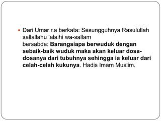  Dari Umar r.a berkata: Sesungguhnya Rasulullah
 sallallahu ‘alaihi wa-sallam
 bersabda: Barangsiapa berwuduk dengan
 sebaik-baik wuduk maka akan keluar dosa-
 dosanya dari tubuhnya sehingga ia keluar dari
 celah-celah kukunya. Hadis Imam Muslim.
 