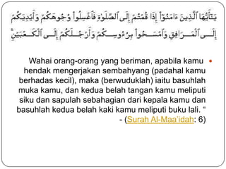 q

    Wahai orang-orang yang beriman, apabila kamu 
  hendak mengerjakan sembahyang (padahal kamu
berhadas kecil), maka (berwuduklah) iaitu basuhlah
muka kamu, dan kedua belah tangan kamu meliputi
 siku dan sapulah sebahagian dari kepala kamu dan
basuhlah kedua belah kaki kamu meliputi buku lali. “
                           - (Surah Al-Maa’idah: 6)
 
