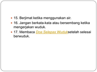  15. Berjimat ketika menggunakan air.
 16. Jangan berkata-kata atau bersembang ketika
  mengerjakan wuduk.
 17. Membaca Doa Selepas Wuduksetelah selesai
  berwuduk.
 